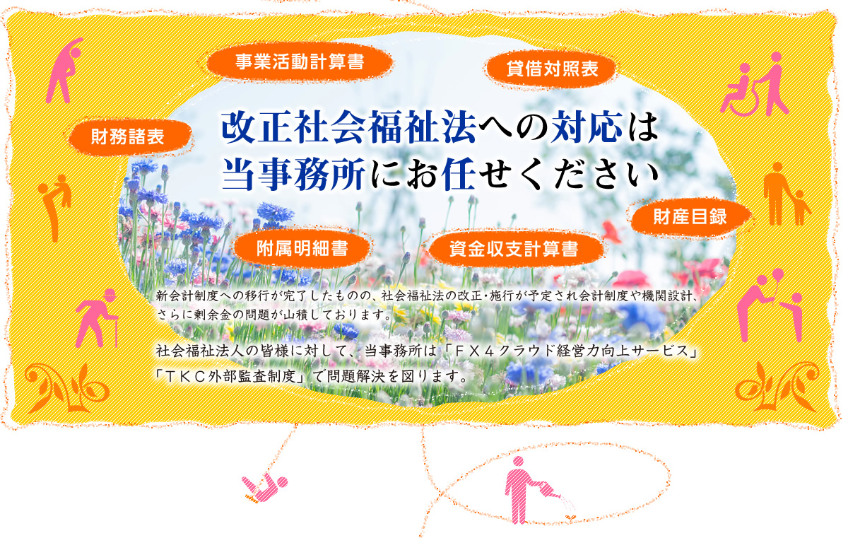 事業活動計算書、貸借対照表、附属明細書、財務諸表、資金収支計算書、財産目録　これら改正社会福祉法への対応は当事務所にお任せください